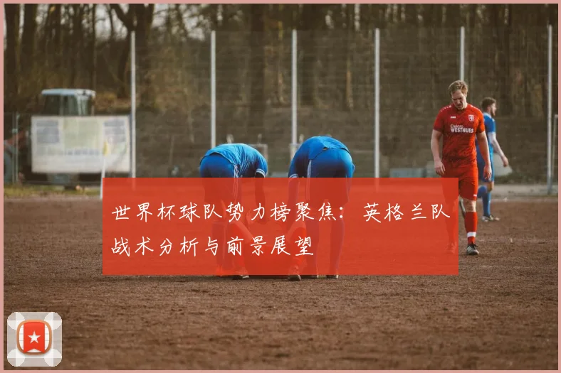 世界杯球队势力榜聚焦：英格兰队战术分析与前景展望