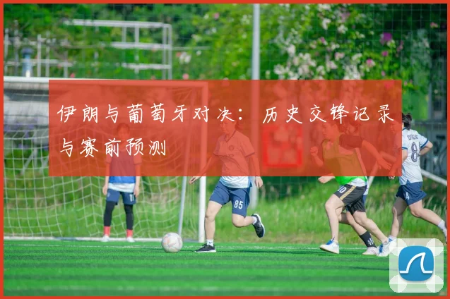 伊朗与葡萄牙对决：历史交锋记录与赛前预测