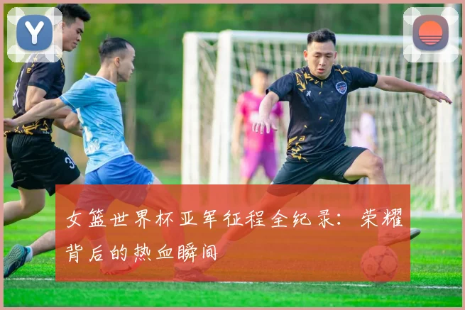 女篮世界杯亚军征程全纪录：荣耀背后的热血瞬间