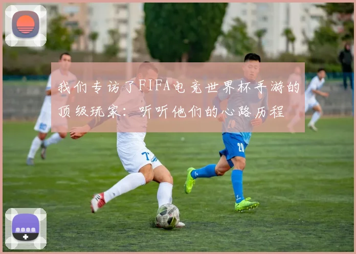 我们专访了FIFA电竞世界杯手游的顶级玩家：听听他们的心路历程