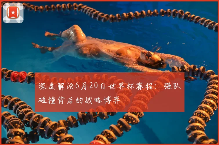 深度解读6月20日世界杯赛程：强队碰撞背后的战略博弈