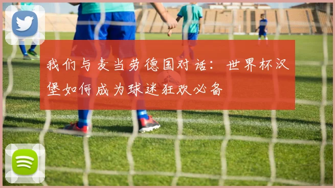 我们与麦当劳德国对话：世界杯汉堡如何成为球迷狂欢必备
