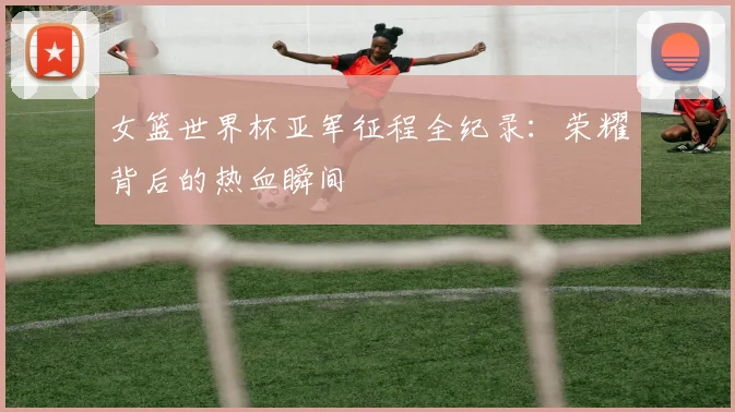 女篮世界杯亚军征程全纪录：荣耀背后的热血瞬间