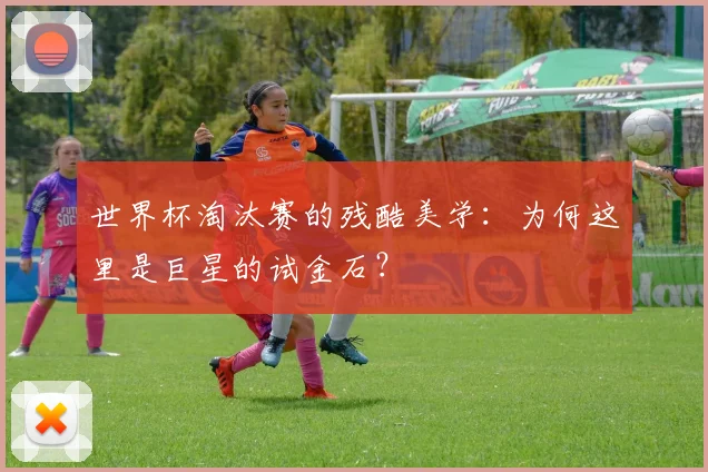 世界杯淘汰赛的残酷美学：为何这里是巨星的试金石？