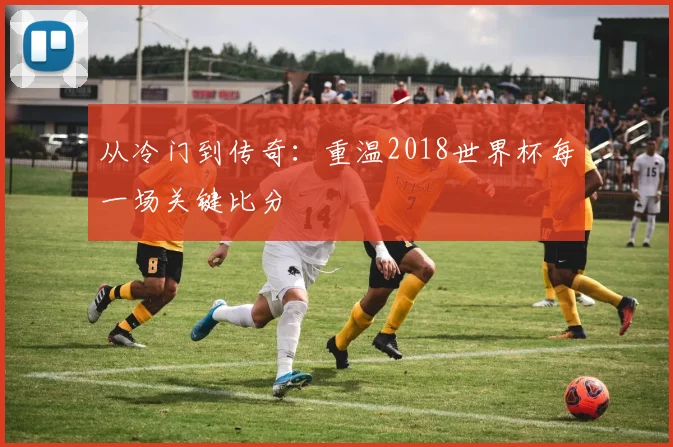 从冷门到传奇：重温2018世界杯每一场关键比分