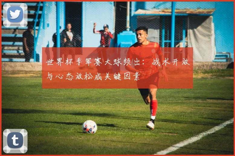 世界杯季军赛大球频出：战术开放与心态放松成关键因素