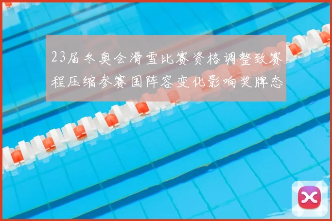 23届冬奥会滑雪比赛资格调整致赛程压缩参赛国阵容变化影响奖牌态势