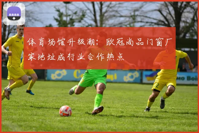 体育场馆升级潮：欧冠尚品门窗厂家地址成行业合作热点