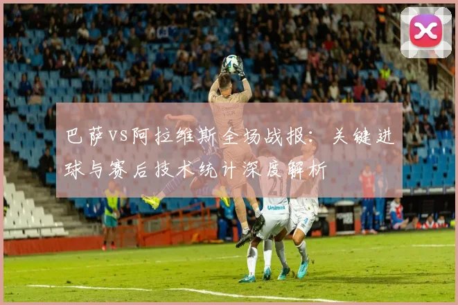 巴萨vs阿拉维斯全场战报：关键进球与赛后技术统计深度解析
