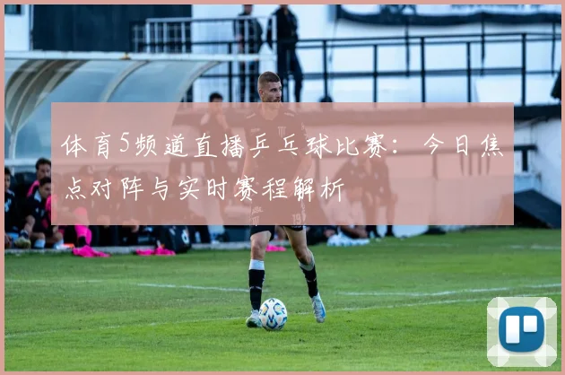 体育5频道直播乒乓球比赛：今日焦点对阵与实时赛程解析