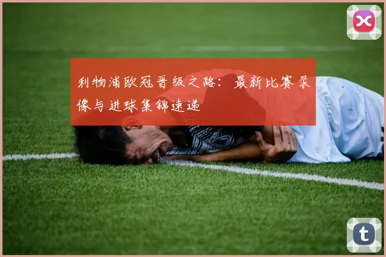 利物浦欧冠晋级之路：最新比赛录像与进球集锦速递