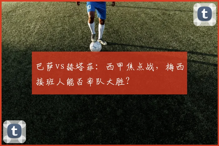 巴萨vs赫塔菲：西甲焦点战，梅西接班人能否率队大胜？