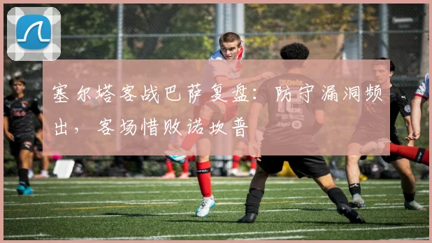 塞尔塔客战巴萨复盘：防守漏洞频出，客场惜败诺坎普